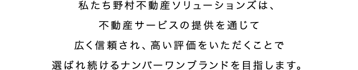 私たち野村不動産ソリューションズは、不動産サービスの提供を通じて広く信頼され、高い評価をいただくことで選ばれ続けるナンバーワンブランドを目指します。